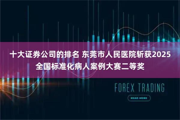 十大证券公司的排名 东莞市人民医院斩获2025全国标准化病人案例大赛二等奖