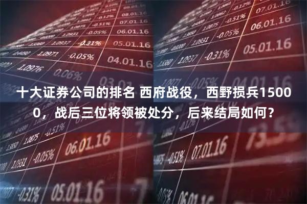 十大证券公司的排名 西府战役，西野损兵15000，战后三位将领被处分，后来结局如何？