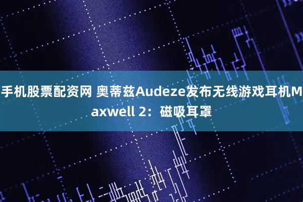 手机股票配资网 奥蒂兹Audeze发布无线游戏耳机Maxwell 2：磁吸耳罩