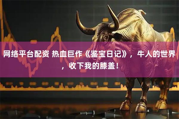 网络平台配资 热血巨作《鉴宝日记》，牛人的世界，收下我的膝盖！