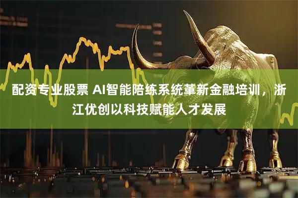 配资专业股票 AI智能陪练系统革新金融培训，浙江优创以科技赋能人才发展
