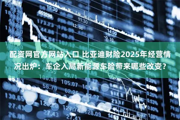 配资网官方网站入口 比亚迪财险2025年经营情况出炉：车企入局新能源车险带来哪些改变？