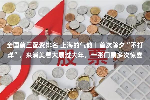 全国前三配资排名 上海的气韵｜首次除夕“不打烊”，来浦美看大展过大年，一张门票多次惊喜