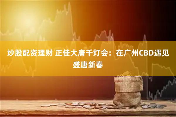 炒股配资理财 正佳大唐千灯会：在广州CBD遇见盛唐新春