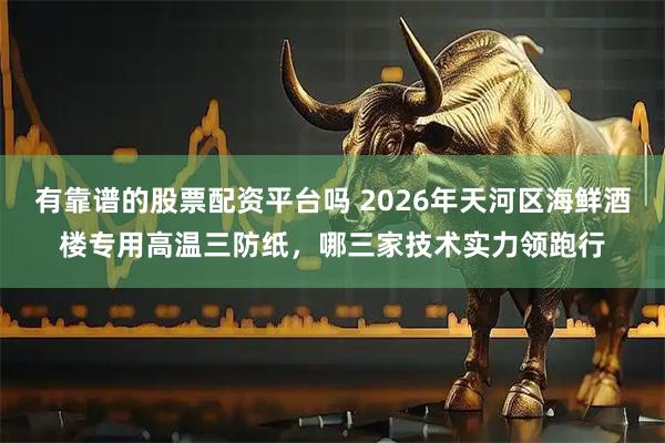 有靠谱的股票配资平台吗 2026年天河区海鲜酒楼专用高温三防纸，哪三家技术实力领跑行