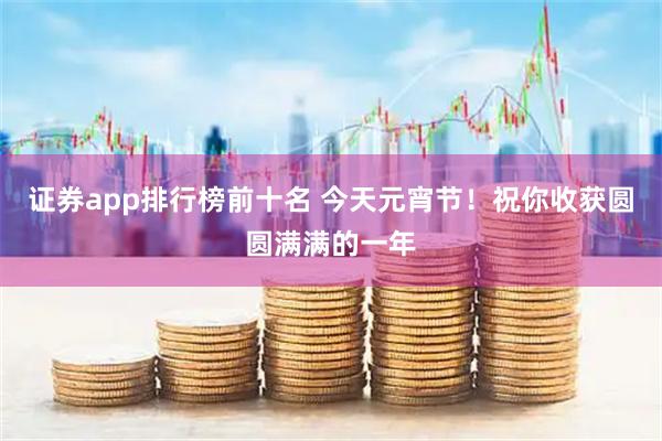 证券app排行榜前十名 今天元宵节！祝你收获圆圆满满的一年