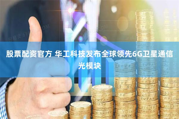 股票配资官方 华工科技发布全球领先6G卫星通信光模块