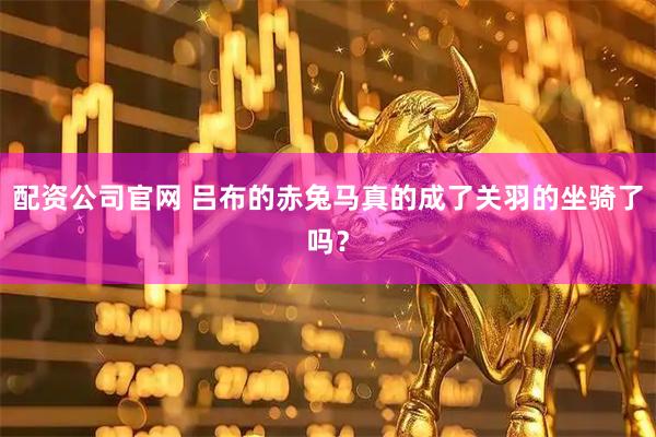配资公司官网 吕布的赤兔马真的成了关羽的坐骑了吗？