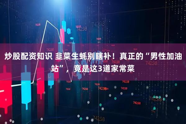 炒股配资知识 韭菜生蚝别瞎补！真正的“男性加油站”，竟是这3道家常菜