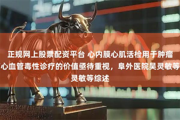 正规网上股票配资平台 心内膜心肌活检用于肿瘤治疗心血管毒性诊疗的价值亟待重视，阜外医院吴灵敏等综述