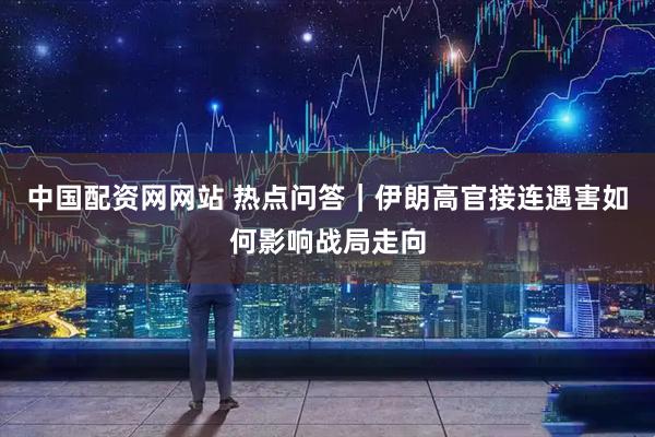 中国配资网网站 热点问答｜伊朗高官接连遇害如何影响战局走向