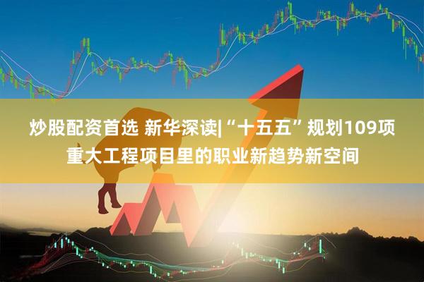 炒股配资首选 新华深读|“十五五”规划109项重大工程项目里的职业新趋势新空间