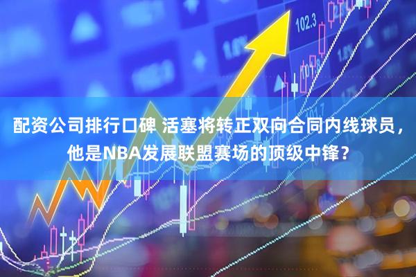 配资公司排行口碑 活塞将转正双向合同内线球员，他是NBA发展联盟赛场的顶级中锋？