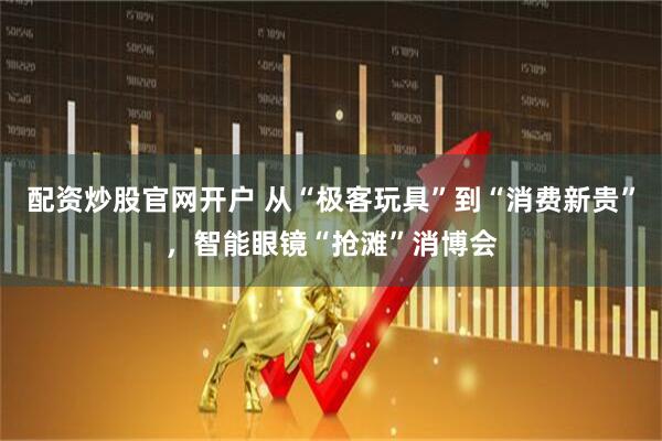 配资炒股官网开户 从“极客玩具”到“消费新贵”，智能眼镜“抢滩”消博会