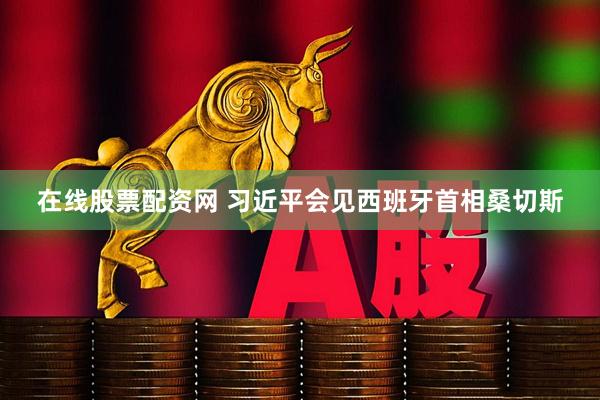 在线股票配资网 习近平会见西班牙首相桑切斯