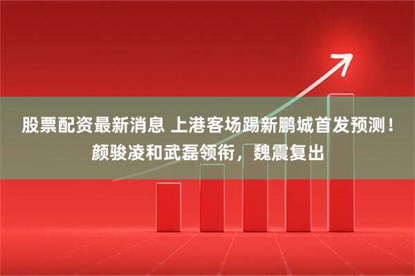 股票配资最新消息 上港客场踢新鹏城首发预测！颜骏凌和武磊领衔，魏震复出