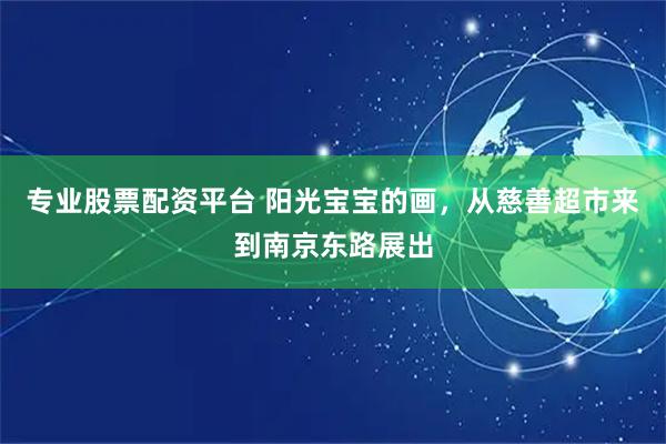专业股票配资平台 阳光宝宝的画，从慈善超市来到南京东路展出