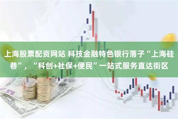 上海股票配资网站 科技金融特色银行落子“上海硅巷”，“科创+社保+便民”一站式服务直达街区